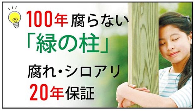 【100年腐らない「緑の柱」】木材に特殊加工を施した「緑の柱」を採用し、半永久的に新築時の耐久性を維持。大地震による倒壊要因となるシロアリや腐敗の心配がなく、メンテナンス費用を抑えながらお子様の代まで住み継げる家です。