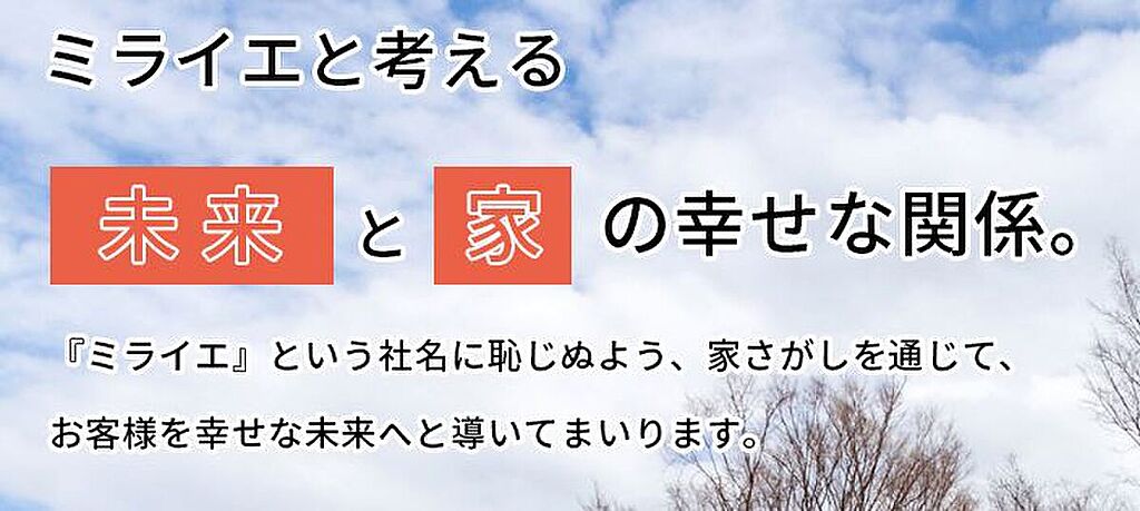 当社の社名である『ミライエ』とは、『未来』と『家』を掛け合わせた造語です。
お客様の幸せを第一に考え、新しい『家』が幸せな『未来』への懸け橋となるように、そんな家さがしのお手伝いさせていただきます。