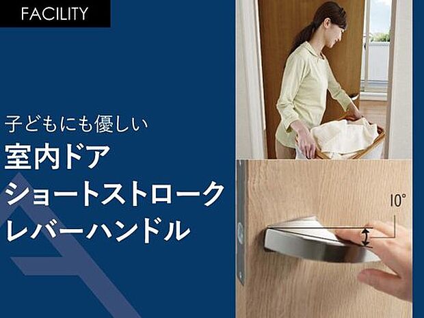 【子供にも優しい「室内ドアショートストロークレバーハンドル」】荷物で手がふさがっているときも、軽く触れるだけでドアが開きます。
部屋への移動時間を短縮できるほか、子どもにも優しいハンドルです。
