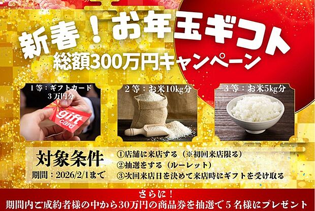 【総額300万円相当】新春!お年玉ギフトキャンペーン!
2026年1月5日~2月1日までにご契約・ご面談を頂いた方に総額300万円相当の商品券・お米をプレゼント!
※詳しくはHPをご参照ください。